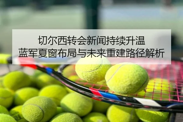 切尔西转会新闻持续升温 蓝军夏窗布局与未来重建路径解析
