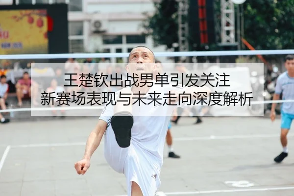 王楚钦出战男单引发关注 新赛场表现与未来走向深度解析