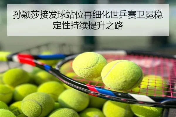 孙颖莎接发球站位再细化世乒赛卫冕稳定性持续提升之路