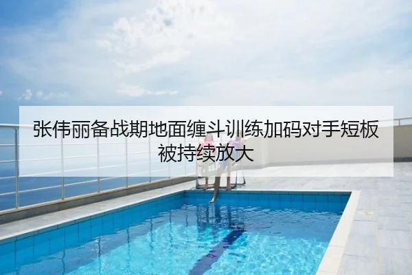 张伟丽备战期地面缠斗训练加码对手短板被持续放大