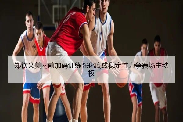 郑钦文美网前加码训练强化底线稳定性力争赛场主动权