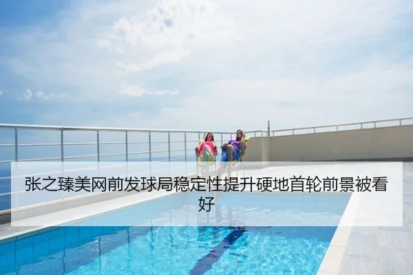 张之臻美网前发球局稳定性提升硬地首轮前景被看好