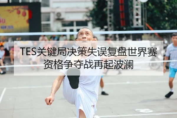 TES关键局决策失误复盘世界赛资格争夺战再起波澜