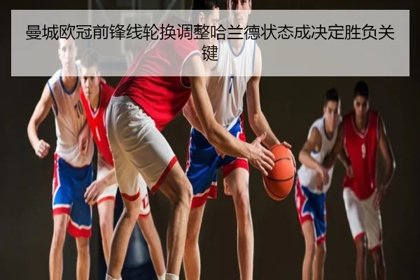 曼城欧冠前锋线轮换调整哈兰德状态成决定胜负关键