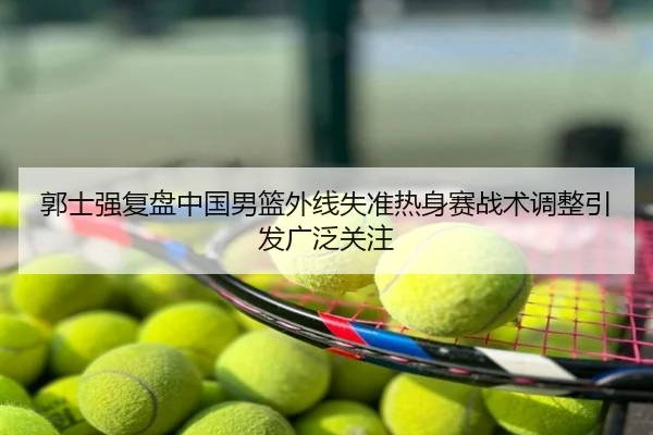 郭士强复盘中国男篮外线失准热身赛战术调整引发广泛关注